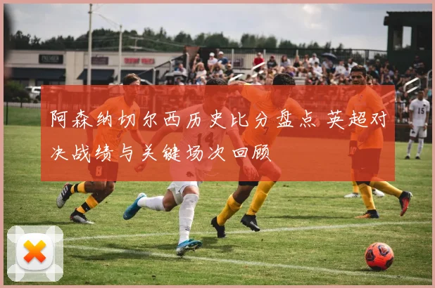 阿森纳切尔西历史比分盘点 英超对决战绩与关键场次回顾
