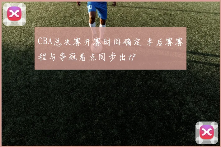 CBA总决赛开赛时间确定 季后赛赛程与争冠看点同步出炉