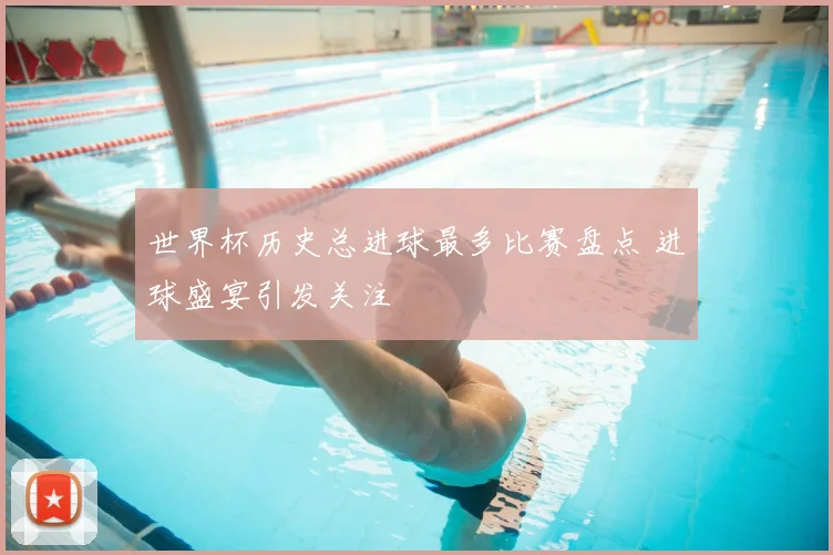 世界杯历史总进球最多比赛盘点 进球盛宴引发关注