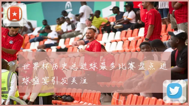 世界杯历史总进球最多比赛盘点 进球盛宴引发关注