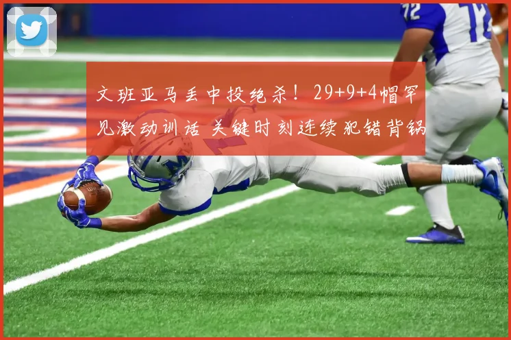 文班亚马丢中投绝杀!29+9+4帽罕见激动训话 关键时刻连续犯错背锅