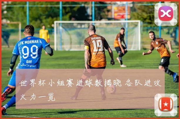 世界杯小组赛进球数揭晓 各队进攻火力一览