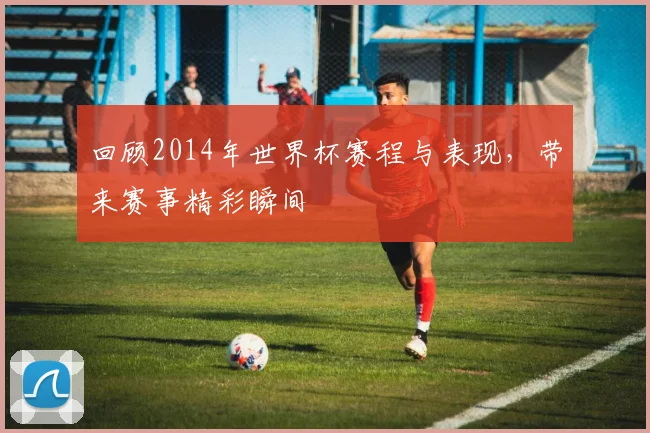 回顾2014年世界杯赛程与表现,带来赛事精彩瞬间