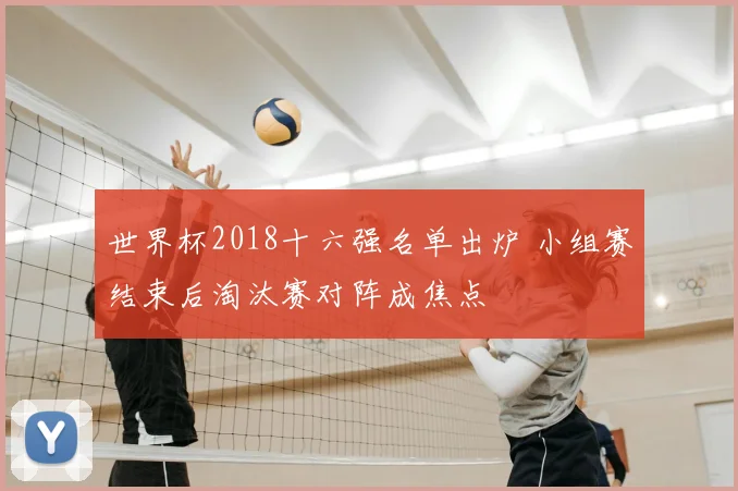世界杯2018十六强名单出炉 小组赛结束后淘汰赛对阵成焦点